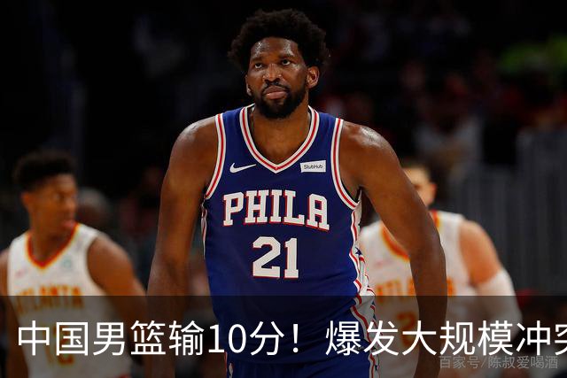 中国男篮输10分！爆发大规模冲突，3人罚出场，1人摔重伤