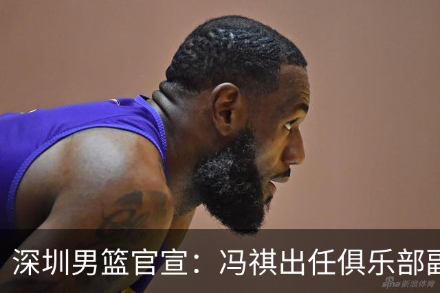 深圳男篮官宣：冯祺出任俱乐部副总经理兼领队