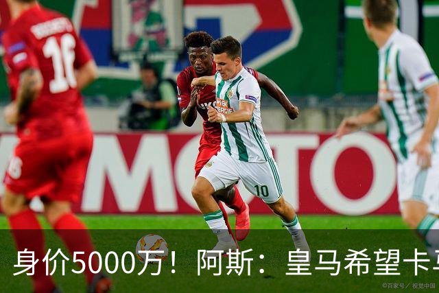 身价5000万！阿斯：皇马希望卡马文加卖6000万，他是阵容最弱一环